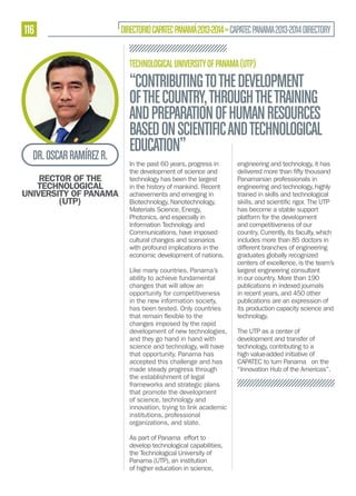116

DIRECTORIO CAPATEC PANAMÁ 2013-2014 » CAPATEC PANAMA 2013-2014 DIRECTORY
TECHNOLOGICAL UNIVERSITY OF PANAMA (UTP)

DR. OSCAR RAMÍREZ R.
RECTOR OF THE
TECHNOLOGICAL
UNIVERSITY OF PANAMA
(UTP)

“CONTRIBUTING TO THE DEVELOPMENT
OF THE COUNTRY, THROUGH THE TRAINING
AND PREPARATION OF HUMAN RESOURCES
BASED ON SCIENTIFIC AND TECHNOLOGICAL
EDUCATION”
In the past 60 years, progress in
the development of science and
technology has been the largest
in the history of mankind. Recent
achievements and emerging in
Biotechnology, Nanotechnology,
Materials Science, Energy,
Photonics, and especially in
Information Technology and
Communications, have imposed
cultural changes and scenarios
with profound implications in the
economic development of nations.
Like many countries, Panama’s
ability to achieve fundamental
changes that will allow an
opportunity for competitiveness
in the new information society,
has been tested. Only countries
changes imposed by the rapid
development of new technologies,
and they go hand in hand with
science and technology, will have
that opportunity. Panama has
accepted this challenge and has
made steady progress through
the establishment of legal
frameworks and strategic plans
that promote the development
of science, technology and
innovation, trying to link academic
institutions, professional
organizations, and state.
As part of Panama effort to
develop technological capabilities,
the Technological University of
Panama (UTP), an institution
of higher education in science,

engineering and technology, it has
Panamanian professionals in
engineering and technology, highly
trained in skills and technological
has become a stable support
platform for the development
and competitiveness of our
country. Currently, its faculty, which
includes more than 85 doctors in
different branches of engineering
graduates globally recognized
centers of excellence, is the team’s
largest engineering consultant
in our country. More than 190
publications in indexed journals
in recent years, and 450 other
publications are an expression of
its production capacity science and
technology.
The UTP as a center of
development and transfer of
technology, contributing to a
high value-added initiative of
CAPATEC to turn Panama on the
“Innovation Hub of the Americas”.

 