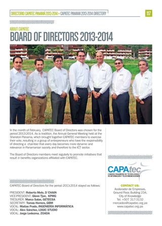 117

DIRECTORIO CAPATEC PANAMÁ 2013-2014 » CAPATEC PANAMA 2013-2014 DIRECTORY
ABOUT CAPATEC

BOARD OF DIRECTORS 2013-2014

In the month of February, CAPATEC Board of Directors was chosen for the
period 2013-2014. As is tradition, the Annual General Meeting held at the
Sheraton Panama, which brought together CAPATEC members to exercise
their vote, resulting in a group of entrepreneurs who have the responsibility
of directing a chamber that every day becomes more dynamic and
relevance in Panamanian society and therefore to the ICT sector.
The Board of Directors members meet regularly to promote initiatives that

CAPATEC Board of Directors for the period 2013-2014 stayed as follows:
PRESIDENT: Roberto Melo, D´CHAIN
VICE-PRESIDENT: Glenn Tjon, KPMG
TRESURER: Marco Salas, GETECSA
SECRETARY: Tomas Herrera, GBM
VOCAL: Matías Prado, INGENIERÍA INFORMÁTICA
VOCAL: Alex Sánchez, LOGIC STUDIO
VOCAL: Jorge Ledezma, ZOADA

CONTACT US:
Acelerador de Empresas,
Ground Floor, Building 234,
City of Knowledge
Tel. +507 317-3132
mercadeo@capatec.org.pa
www.capatec.org.pa

 