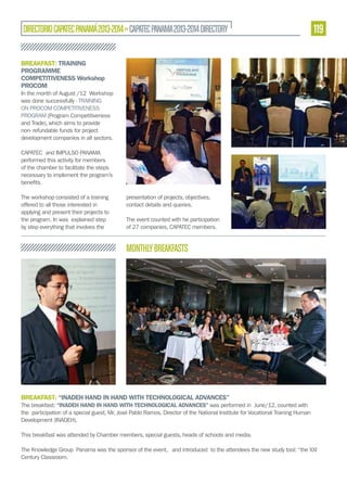DIRECTORIO CAPATEC PANAMÁ 2013-2014 » CAPATEC PANAMA 2013-2014 DIRECTORY

119

BREAKFAST: TRAINING
PROGRAMME
COMPETITIVENESS Workshop
PROCOM
In the month of August /12 Workshop
was done successfully - TRAINING
ON PROCOM COMPETITIVENESS
PROGRAM (Program Competitiveness
and Trade), which aims to provide
non- refundable funds for project
development companies in all sectors.
CAPATEC and IMPULSO PANAMA
performed this activity for members
of the chamber to facilitate the steps
necessary to implement the program’s

The workshop consisted of a training
offered to all those interested in
applying and present their projects to
the program. In was explained step
by step everything that involves the

presentation of projects, objectives,
contact details and queries.
The event counted with he participation
of 27 companies, CAPATEC members.

MONTHLY BREAKFASTS

BREAKFAST: “INADEH HAND IN HAND WITH TECHNOLOGICAL ADVANCES”
The breakfast: “INADEH HAND IN HAND WITH TECHNOLOGICAL ADVANCES” was performed in June/12, counted with
the participation of a special guest, Mr. José Pablo Ramos, Director of the National Institute for Vocational Training Human
Development (INADEH).
This breakfast was attended by Chamber members, special guests, heads of schools and media.
The Knowledge Group Panama was the sponsor of the event, and introduced to the attendees the new study tool: “the XXI
Century Classroom.

 