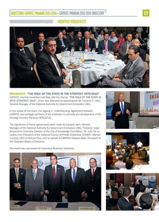 DIRECTORIO CAPATEC PANAMÁ 2013-2014 » CAPATEC PANAMA 2013-2014 DIRECTORY

MONTHLY BREAKFASTS

BREAKFAST: “THE ROLE OF THE STATE IN THE STRATEGY HITIC2018”
CAPATEC monthly breakfast held May, with the theme: “THE ROLE OF THE STATE IN
HITIC STRATEGY 2018”, which was attended by special guest Mr. Eduardo E. Jaén,
General Manager of the National Authority for Government Innovation (AIG).
In the scope of this event, the signing o Understanding Agreement between
CAPATEC and strategic partners of the institution to promote the development of the
Strategy Country: Panama HITIC2018.
The signatures of these agreements were made by Eduardo Jaen, General
Manager of the National Authority for Government Innovation (AIG), Professor Jorge
Arosemena, Executive Director of the City of Knowledge Foundation, Mr. Julio De La
Lastra, Vice President of the National Council of Private Enterprise (CONEP), Manuel
Lorenzo, CEO of Venture Club, and on behalf of CAPATEC Roberto Melo, President of
the Chamber Board of Directors.
The event was sponsored by Columbus Business Solutions.

121

 