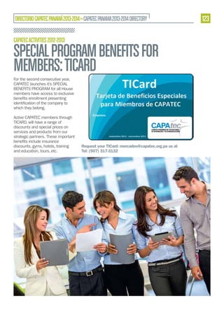 DIRECTORIO CAPATEC PANAMÁ 2013-2014 » CAPATEC PANAMA 2013-2014 DIRECTORY
CAPATEC ACTIVITIES 2012-2013

SPECIAL PROGRAM BENEFITS FOR
MEMBERS: TICARD
For the second consecutive year,
CAPATEC launches it’s SPECIAL
BENEFITS PROGRAM for all House
members have access to exclusive
which they belong.
Active CAPATEC members through
TICARD, will have a range of
discounts and special prices on
services and products from our
strategic partners. These important
discounts, gyms, hotels, training
and education, tours, etc.

Request your TICard: mercadeo@capatec.org.pa us at
Tel: (507) 317-3132

123

 