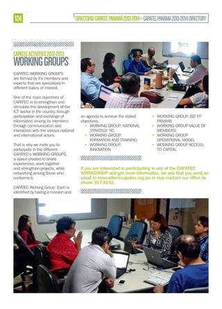 124

DIRECTORIO CAPATEC PANAMÁ 2013-2014 » CAPATEC PANAMA 2013-2014 DIRECTORY

CAPATEC ACTIVITIES 2012-2013

WORKING GROUPS
CAPATEC WORKING GROUPS
are formed by it’s members and
experts that are specialized in
different topics of interest.
One of the main objectives of
CAPATEC is to strengthen and
stimulate the development of the
ICT sector in the country, through
participation and exchange of
information among its members
through communication and
interaction with the various national
and international actors.
That is why we invite you to
participate in the different
CAPATEC’s WORKING GROUPS,
a space created to share
experiences, work together
and strengthen projects, while
networking among those who
conforms it.
CAPATEC Working Group Each is

an agenda to achieve the stated
objectives:
• WORKING GROUP: NATIONAL
STRATEGY TIC
• WORKING GROUP:
FORMATION AND TRAINING
• WORKING GROUP
INNOVATION

• WORKING GROUP: BIZ FIT
PANAMA
• WORKING GROUP VALUE OF
MEMBERS.
• WORKING GROUP
OPERATIONAL MODEL
• WORKING GROUP ACCESS
TO CAPITAL

If you are interested in participating in any of the CAPATEC
WORKGROUP and get more information, we ask that you send an
email to mercadeo@capatec.org.pa or may contact our ofﬁce by
phone 317-3132.

 