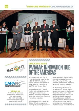 126

DIRECTORIO CAPATEC PANAMÁ 2013-2014 » CAPATEC PANAMA 2013-2014 DIRECTORY

CAPATEC ACTIVITIES 2012-2013

PANAMA: INNOVATION HUB
OF THE AMERICAS
On October 22nd and 23rd of
2012 was held the fourth version
of BIZ FIT PANAMA under the
slogan: “Panama Innovation Hub
of the Americas”, organized by
CAPATEC and Venture Club.
CONTACT US:
Acelerador de Empresas,
Ground Floor, Building 234,
City of Knowledge
Tel. +507 317-3132
mercadeo@capatec.org.pa
www.capatec.org.pa

BIZ FIT PANAMA 2012, held at
the City of Knowledge Convention
Center, gave entrepreneurs,
business executives and general
public, and event of high class and
international projection.
BIZ FIT PANAMA 2012 began on
October 22 with a magisterial
meeting with Saul Singer, co-author

of the bestseller “Start-up Nation:
The Story of Israel’s Economic
Miracle”, during which the key
elements contributed to Panama to
become a “START-UP NATION”.
On the morning of October 23,
passed, took place the Conference:
“A nonstop Hollywood” - digital
design for large productions. This
activity had keynote speakers
like Kino Scialabba and Carlos
Argüello, creators of special effects
performing arts, such as: Avatar,
The Chronicles of Narnia, Fast and

 