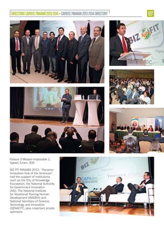 DIRECTORIO CAPATEC PANAMÁ 2013-2014 » CAPATEC PANAMA 2013-2014 DIRECTORY

Furious 3 Mission Impossible 2,
Speed, X-men, 300.
BIZ FIT PANAMA 2012, “Panama:
Innovation Hub of the Americas”,
had the support of institutions
such as the City of Knowledge
Foundation, the National Authority
for Government Innovation
(AIG), The National Institute
for Vocational Training Human
Development (INADEH) and
National Secretary of Science,
Technology and Innovation
(SENACYT), plus important private
sponsors.

127

 