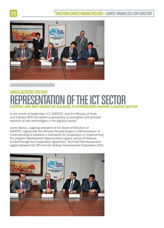 128

DIRECTORIO CAPATEC PANAMÁ 2013-2014 » CAPATEC PANAMA 2013-2014 DIRECTORY

CAPATEC ACTIVITIES 2012-2013

REPRESENTATION OF THE ICT SECTOR

CAPATEC AND MICI SIGNED AN ALLIANCE TO STRENGTHEN PANAMA LOGISTIC SECTOR
In the month of September/12, CAPATEC and the Ministry of Trade
and Industry (MTI) formalized a partnership to strengthen and promote
research of new technologies in the logistics sector.
Jaime Blanco, outgoing president of the Board of Directors of
CAPATEC, signed with the Minister Ricardo Quijano a Memorandum of
Understanding to establish a framework for cooperation in implementing
the program Development Opportunities Logistic sector of Panama,
funded through the Cooperation Agreement Technical Reimbursement
signed between the MTI and the Andean Development Corporation (CAF).

 