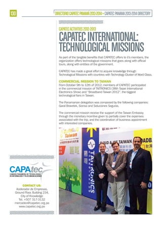 130

DIRECTORIO CAPATEC PANAMÁ 2013-2014 » CAPATEC PANAMA 2013-2014 DIRECTORY
CAPATEC ACTIVITIES 2012-2013

CAPATEC INTERNATIONAL:
TECHNOLOGICAL MISSIONS
tours, along with entities of the government.
CAPATEC has made a great effort to acquire knowledge through
Technological Missions with countries with Technology Cluster of Word Class.

COMMERCIAL MISSION TO TAIWAN

From October 9th to 12th of 2012, members of CAPATEC participated
in the commercial mission of TAITRONICS (38th Taipei International
Electronics Show) and “Broadband Taiwan 2012”, the biggest
technological fairs in Taiwan.
The Panamanian delegation was composed by the following companies:
Garal Bravetek, Sionsa and Soluciones Seguras.
The commercial mission receive the support of the Taiwan Embassy
through the monetary incentive given to partially cover the expenses
associated with the trip, and the coordination of business appointment
with interested companies.

CONTACT US:
Acelerador de Empresas,
Ground Floor, Building 234,
City of Knowledge
Tel. +507 317-3132
mercadeo@capatec.org.pa
www.capatec.org.pa

 