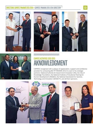 DIRECTORIO CAPATEC PANAMÁ 2013-2014 » CAPATEC PANAMA 2013-2014 DIRECTORY

131

CAPATEC ACTIVITIES 2012-2013

AKNOWLEDGMENT
provided for conducting BIZ FIT PANAMA 2012 to each of its strategic
partners: National Authority for Government Innovation (AIG), the City of
Knowledge Foundation, the National Institute of Vocational Training for
Human Development (INADEH), the National Secretariat for Science,
Technology and Innovation (SENACYT), and all their sponsors.

 