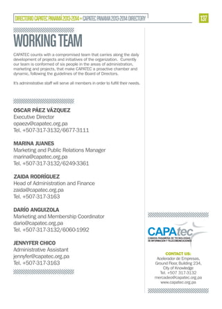 DIRECTORIO CAPATEC PANAMÁ 2013-2014 » CAPATEC PANAMA 2013-2014 DIRECTORY

137

WORKING TEAM
CAPATEC counts with a compromised team that carries along the daily
development of projects and initiatives of the organization. Currently
our team is conformed of six people in the areas of administration,
marketing and projects, that make CAPATEC a proactive chamber and
dynamic, following the guidelines of the Board of Directors.

OSCAR PÁEZ VÁZQUEZ
Executive Director
opaezv@capatec.org.pa
Tel. +507-317-3132/6677-3111
MARINA JUANES
Marketing and Public Relations Manager
marina@capatec.org.pa
Tel. +507-317-3132/6249-3361
ZAIDA RODRÍGUEZ
Head of Administration and Finance
zaida@capatec.org.pa
Tel. +507-317-3163
DARÍO ANGUIZOLA
Marketing and Membership Coordinator
dario@capatec.org.pa
Tel. +507-317-3132/6060-1992
JENNYFER CHICO
Administrative Assistant
jennyfer@capatec.org.pa
Tel. +507-317-3163

CONTACT US:
Acelerador de Empresas,
Ground Floor, Building 234,
City of Knowledge
Tel. +507 317-3132
mercadeo@capatec.org.pa
www.capatec.org.pa

 
