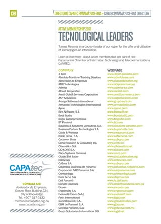 138

DIRECTORIO CAPATEC PANAMÁ 2013-2014 » CAPATEC PANAMA 2013-2014 DIRECTORY
ACTIVE MEMBERSHIP 2013

TECNOLOGICAL LEADERS
Turning Panama in a country leader of our region for the offer and utilization
of Technologies of Information.
Learn a little more about active members that are part of the
Panamanian Chamber of Information Technology and Telecommunications
CAPATEC:

COMPANY

CONTACT US:
Acelerador de Empresas,
Ground Floor, Building 234,
City of Knowledge
Tel. +507 317-3132
mercadeo@capatec.org.pa
www.capatec.org.pa

3 Tech
Absolute Maritime Tracking Services
Acelerador de Empresas
ADR Technologies
Admios
Alcenit Corporation
Avetti Global Services Corporation
ASP Soluciones
Arango Software international
Armadillo Technologies International
Ayesa
Bios Software, S.A.
Boot Studio
Bogar LatinoAmericana
BT Panamá
Business & Solutions Consulting, S.A.
Business Partner Technologies S.A.
Cable & Wireless
Cable Onda , S.A.
Cacao en Bytes
Certa Research & Consulting Inc.
Cibernética S.A.
CIO CORE S.A.
Cisco Systems Panamá
Ciudad Del Saber
Cobiscorp
CoBuys S.A.
Columbus Business de Panamá
Corporación SAC Panamá, S.A.
Crimsonlogic
Data Serve S.A
Dell Panamá
Doriath Solutions
Elconix
Engeenuity S.A.
Evolusoft (Ekono S.A.)
Fenix International
Garal Bravetek, S.A.
GBM de Panamá S.A.
Getecsa Panama, S.A.
Grupo Soluciones Informáticas GSI

WEBPAGE

www.3tech-panama.com
www.absolutesw.com
www.ciudaddelsaber.org
www.adrpanama.com
www.admios-sa.com
www.alcenit.com
www.avetticommerce.com
www.aspsoluciones.com
www.grupo-asi.com
www.armadillotec.com
www.ayesa.com
www.biossoft.net
www.bootstudio.com
www.bogarlat.com
www.bt.com
www.solutions-panama.com
www.bupartech.com
www.cwpanama.com
www.cableonda.com
www.cobuys.com
www.certa.cc
www.cibernetica.net
www.ciocore.com
www.cisco.com
www.ciudaddelsaber.org
www.cobiscorp.com
www.cobuys.com
www.columbus-networks.com
www.sacpanama.com
www.crimsonlogic.com
www.dspma.com
www.la.dell.com
www.doriathsolutions.com.pa
www.elconix.com
www.engeenuity.com
www.evolusoft.com
www.garalbravetek.com
www.gbm.net
www.getecsa.com.mx
www.e-gsi.net

 