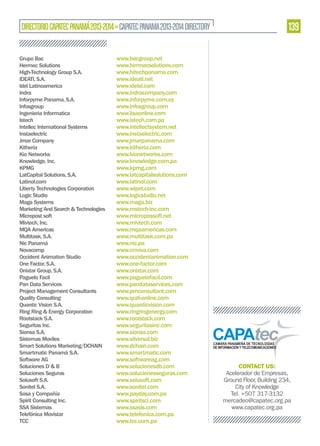 DIRECTORIO CAPATEC PANAMÁ 2013-2014 » CAPATEC PANAMA 2013-2014 DIRECTORY
Grupo Bac
Hermec Solutions
High-Technology Group S.A.
IDEATI, S.A.
Idel Latinoamerica
Indra
Inforpyme Panama, S.A.
Infosgroup
Ingenieria Informatica
Istech
Intellec International Systems
Instaelectric
Jmar Company
Kitheria
Kio Networks
Knowledge, Inc.
KPMG
LatCapital Solutions, S.A.
Latinol.com
Liberty Technologies Corporation
Logic Studio
Maga Systems
Marketing And Search & Technologies
Micropost soft
Mivtech, Inc.
MQA Americas
Multitask, S.A.
Nic Panamá
Novacomp
Occident Animation Studio
One Factor, S.A.
Onixtar Group, S.A.
Paguelo Facil
Pan Data Services
Project Management Consultants
Quality Consulting
Quantic Vision S.A.
Ring Ring & Energy Corporation
Rootstack S.A.
Seguritas Inc.
Sionsa S.A.
Sistemas Moviles
Smart Solutions Marketing/DCHAIN
Smartmatic Panamá S.A.
Software AG
Soluciones D & B
Soluciones Seguras
Solusoft S.A.
Sonitel S.A.
Sosa y Compañía
Spirit Consulting Inc.
SSA Sistemas
Telefónica Movistar
TCC

www.bacgroup.net
www.hermecsolutions.com
www.hitechpanama.com
www.ideati.net
www.idelsl.com
www.indracompany.com
www.inforpyme.com.uy
www.infosgroup.com
www.iisaonline.com
www.istech.com.pa
www.intellectsystem.net
www.instaelectric.com
www.jmarpanama.com
www.kitheria.com
www.kionetworks.com
www.knowledge.com.pa
www.kpmg.com
www.latcapitalsolutions.com
www.latinol.com
www.wipet.com
www.logicstudio.net
www.maga.biz
www.mstech-inc.com
www.micropossoft.net
www.mivtech.com
www.mqaamericas.com
www.multitask.com.pa
www.nic.pa
www.crnova.com
www.occidentanimation.com
www.one-factor.com
www.onixtar.com
www.paguelofacil.com
www.pandataservices.com
www.pmconsultant.com
www.qcdi-online.com
www.quanticvision.com
www.ringringenergy.com
www.rootstack.com
www.seguritasinc.com
www.sionsa.com
www.silversol.biz
www.dchain.com
www.smartmatic.com
www.softwareag.com
www.solucionesdb.com
www.solucionesseguras.com
www.solusoft.com
www.sonitel.com
www.payday.com.pa
www.spiritsci.com
www.ssasis.com
www.telefonica.com.pa
www.tcc.com.pa

139

CONTACT US:
Acelerador de Empresas,
Ground Floor, Building 234,
City of Knowledge
Tel. +507 317-3132
mercadeo@capatec.org.pa
www.capatec.org.pa

 