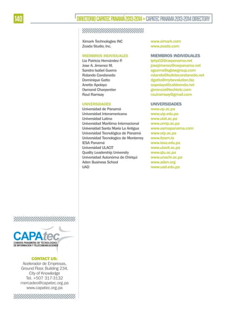 140

DIRECTORIO CAPATEC PANAMÁ 2013-2014 » CAPATEC PANAMA 2013-2014 DIRECTORY
Ximark Technologies INC
Zoada Studio, Inc.
MIEMBROS INDIVIDUALES
Lia Patricia Hernández P
.
Jose A. Jimenez M.
Sandra Isabel Guerra
Rolando Candanedo
Dominique Gatto
Anette Apolayo
Osmand Charpentier
Raul Ramsay

MIEMBROS INDIVIDUALES
lphp02@cwpanama.net
josejimenez@cwpanama.net
sguerra@sglawgroup.com
rolando@bufetecandanedo.net
dgatto@mybevolution.biz
aapolayo@cableonda.net
gerencia@techtelc.com
raulramsay@gmail.com

UNIVERSIDADES
Universidad de Panamá
Universidad Interamericana
Universidad Latina
Universidad Marítima Internacional
Universidad Santa María La Antigua
Universidad Tecnológica de Panamá
Universidad Tecnologico de Monterrey
IESA Panamá
Universidad ULACIT
Quality Leadership University
Universidad Autonóma de Chiriquí
Aden Business School
UAD

CONTACT US:
Acelerador de Empresas,
Ground Floor, Building 234,
City of Knowledge
Tel. +507 317-3132
mercadeo@capatec.org.pa
www.capatec.org.pa

www.ximark.com
www.zoada.com

UNIVERSIDADES
www.up.ac.pa
www.uip.edu.pa
www.ulat.ac.pa
www.umip.ac.pa
www.usmapanama.com
www.utp.ac.pa
www.itesm.la
www.iesa.edu.pa
www.ulacit.ac.pa
www.qlu.ac.pa
www.unachi.ac.pa
www.aden.org
www.uad.edu.pa

 