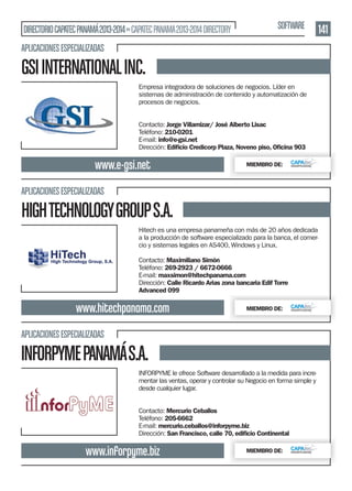DIRECTORIO CAPATEC PANAMÁ 2013-2014 » CAPATEC PANAMA 2013-2014 DIRECTORY

SOFTWARE

APLICACIONES ESPECIALIZADAS

GSI INTERNATIONAL INC.
Empresa integradora de soluciones de negocios. Líder en
sistemas de administración de contenido y automatización de
procesos de negocios.
Contacto: Jorge Villamizar/ José Alberto Lisac
Teléfono: 210-0201
E-mail: info@e-gsi.net
Dirección: Ediﬁcio Credicorp Plaza, Noveno piso, Oﬁcina 903

www.e-gsi.net

MIEMBRO DE:

APLICACIONES ESPECIALIZADAS

HIGH TECHNOLOGY GROUP S.A.
Hitech es una empresa panameña con más de 20 años dedicada
a la producción de software especializado para la banca, el comercio y sistemas legales en AS400, Windows y Linux.
Contacto: Maximiliano Simón
Teléfono: 269-2923 / 6672-0666
E-mail: maxsimon@hitechpanama.com
Dirección: Calle Ricardo Arias zona bancaria Edif Torre
Advanced 099

www.hitechpanama.com

MIEMBRO DE:

APLICACIONES ESPECIALIZADAS

INFORPYME PANAMÁ S.A.
INFORPYME le ofrece Software desarrollado a la medida para incrementar las ventas, operar y controlar su Negocio en forma simple y
desde cualquier lugar.
Contacto: Mercurio Ceballos
Teléfono: 205-6662
E-mail: mercurio.ceballos@inforpyme.biz
Dirección: San Francisco, calle 70, ediﬁcio Continental

www.inforpyme.biz

MIEMBRO DE:

141

 