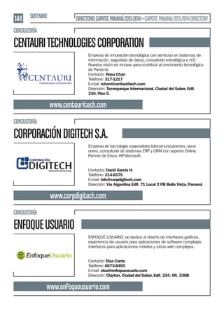 144 SOFTWARE

DIRECTORIO CAPATEC PANAMÁ 2013-2014 » CAPATEC PANAMA 2013-2014 DIRECTORY

CONSULTORÍA

CENTAURI TECHNOLOGIES CORPORATION
Empresa de innovación tecnológica con servicios en sistemas de
información, seguridad de datos, consultoría estratégica e I+D.
Nuestra visión es innovar para contribuir al crecimiento tecnológico
de Panamá.
Contacto: Rosa Chan
Teléfono: 317-1217
E-mail: rchan@centauritech.com
Dirección: Tecnoparque Internacional, Ciudad del Saber, Edif.
230, Piso 5.

www.centauritech.com
CONSULTORÍA

CORPORACIÓN DIGITECH S.A.
Empresa de tecnología especialista telecomunicaciones, servidores, consultoría de sistemas ERP y CRM con soporte Online.
Partner de Cisco, HP Microsoft.
,
Contacto: David García H.
Teléfono: 214-6575
E-mail: info@corpdigitech.com
Dirección: Vía Argentina Edif. 71 Local 2 PB Bella Vista, Panamá

www.corpdigitech.com
CONSULTORÍA

ENFOQUE USUARIO
experiencia de usuario para aplicaciones de software complejas,
interfaces para aplicaciones móviles y sitios web complejos.
Contacto: Elsa Canto
Teléfono: 6673-8450
E-mail: elsa@enfoqueusuario.com
Dirección: Clayton, Ciudad del Saber, Edif. 234. Oﬁ. 330B

www.enfoqueusuario.com

 