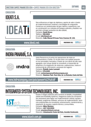 DIRECTORIO CAPATEC PANAMÁ 2013-2014 » CAPATEC PANAMA 2013-2014 DIRECTORY

SOFTWARE

145

CONSULTORÍA

IDEATI S.A.
Nos enfocamos en logro de objetivos y aporte de valor a través
de implementaciones creativas y tecnologías de vanguardia.
Contamos con profesionales de gran talento y experiencia, que
permiten entregar productos de alta calidad.
Contacto: Daniel Brusa
Teléfono: 398-4664
E-mail: info@ideati.net
Dirección: Calle Manuel M Icaza Torre Cosmos Of. 101

www.ideati.net

MIEMBRO DE:

CONSULTORÍA

INDRA PANAMÁ, S.A.

Indra Panamá es el centro de operaciones de Indra en
Centroamérica y Caribe. En el país tiene una solidad posición
en los principales mercados a través de una oferta de alto valor
agregado, que incluye desde la consultoría, el desarrollo de
proyectos y la integración de sistemas y aplicaciones, hasta el
outsourcing de información y procesos de negocio
Contacto: Rodolfo Javier Leonardi
Teléfono: 378-4200
E-mail: contactopanama@indracompany.com
Dirección: Business Park, Torre Este, Av. La Rotonda, Costa del Este

www.indracompany.com/pais/panam%C3%A1/df

MIEMBRO DE:

CONSULTORÍA

INTEGRATED SYSTEM TECHNOLOGIES, INC.

Provee e integra sistemas para comercio al detalle y hospitalidad
(Detail and Hostitality Systems). Integramos todos los componentes necesarios para lograr una implementación exitosa, equipos
hardware, programas software, servicios de implementación, servicios profesionales de consultoría, entrenamiento, mantenimiento y
reparación de equipos, soporte técnico y consumibles.
Contacto: Silkia Montero
Teléfono: +507 303-5555
E-mail: smontero@istech.com.pa
Dirección: Urbanización Costa del Este, Avenida Centenario

www.istech.com.pa

MIEMBRO DE:

 