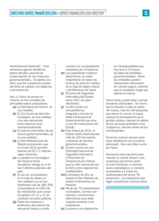 DIRECTORIO CAPATEC PANAMÁ 2013-2014 » CAPATEC PANAMA 2013-2014 DIRECTORY

Administración Martinelli”. Esta
ambiciosa agenda detalló los
pilares del plan nacional de
modernización de las instancias
gubernamentales. El objetivo era
claro: que los ciudadanos reciban
servicios de calidad, con diligencia
y transparencia.
Hoy, a 3 años de puesto en
marcha, se han cumplido las
principales tareas proyectadas:
(a) La Red Nacional Internet es
una realidad.
(b) El 311-Centro de Atención
Ciudadana, es una realidad
y ha sido reconocido
tanto nacional como
internacionalmente.
(c) El sistema informático de los
bancos gubernamentales, ya
es una realidad.
(d) La Red Multiservicios de
Telecomunicaciones, que
en el año 2012 permitió
ahorros por B/7.2 millones,
sigue creciendo.
(e) La plataforma tecnológica
del Sistema Penal
Acusatorio, trabaja en 2 de
los 4 distritos judiciales del
país.
(f) El uso de computadores
en el aula de clases se
hizo realidad y ya se han
distribuido más de 180, 000
computadoras al 100% de
los estudiantes que cursan
los grados 10, 11 y 12 de
nuestras escuelas públicas.
(g) Todos los maestros y
profesores del sistema de
educación básica y media

cuentan con computadores
costeados por el Gobierno.
(h) Los expedientes médicos
electrónicos, se están
implantando en todos los
centros de atención médica
de la Caja de Seguro Social
y del Ministerio de Salud.
(i) El Centro de Seguridad
Informática del Estado,
opera 24x7 con gran
efectividad.
(j) La AIG cuenta con
una plataforma
integrada y robusta de
Nube Computacional
Gubernamental que sirve
a casi 50 instituciones del
Estado.
(k)
Estado habrá automatizado
más de 150 formularios
y decenas de trámites
gubernamentales.
(l) El país cuenta con una
Estrategia Nacional de
Seguridad Cibernética
y Protección de
Infraestructuras Críticas
que ha sido reconocido por
la OEA y otros organismos
multilaterales.
(m) A principios de año, se
adoptó el Plan Maestro de
Gobierno Electrónico de
Panamá.
(n) 48 de las 75 corporaciones
municipales, cuentan con
Internet y herramientas
cibernéticas para darle
mejores servicios a los
ciudadanos.
(o) Lanzamos una plataforma

13

de interoperabilidad que
hoy sirve a 19 bases
de datos de entidades
gubernamentales. Ahora
las entidades pueden
intercambiar información
de manera segura, evitando
que el ciudadano tenga que
aportar la misma.
Como éstas, puedo listar muchas
iniciativas adicionales. De hecho,
hemos llevado a cabo en estos
48 meses, más de 160 proyectos
que tienen en común 3 cosas:
mejoran la transparencia de la
gestión pública, mejoran la calidad
de los servicios prestados a los
ciudadanos, ahorran dinero de los
contribuyentes.
Tenemos muchas razones para
estar satisfechos con el avance
alcanzado. Pero aún falta mucho
por hacer.
Aprovecho esta coyuntura para
mandar un saludo efusivo a las
empresas que forman parte
de este Directorio, a nuestros
socios estratégicos, a nuestros
proveedores y a todos los
profesionales del sector TIC
panameño. Les deseamos que
sigan cosechando muchos éxitos.

 