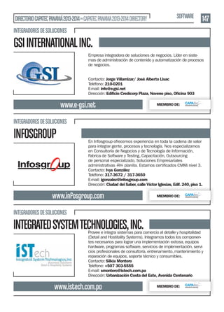 DIRECTORIO CAPATEC PANAMÁ 2013-2014 » CAPATEC PANAMA 2013-2014 DIRECTORY

SOFTWARE

147

INTEGRADORES DE SOLUCIONES

GSI INTERNATIONAL INC.
Empresa integradora de soluciones de negocios. Líder en sistemas de administración de contenido y automatización de procesos
de negocios.
Contacto: Jorge Villamizar/ José Alberto Lisac
Teléfono: 210-0201
E-mail: info@e-gsi.net
Dirección: Ediﬁcio Credicorp Plaza, Noveno piso, Oﬁcina 903

www.e-gsi.net

MIEMBRO DE:

INTEGRADORES DE SOLUCIONES

INFOSGROUP

En Infosgroup ofrecemos experiencia en toda la cadena de valor
para integrar gente, procesos y tecnología. Nos especializamos
en Consultoría de Negocios y de Tecnología de Información,
Fabrica de Software y Testing, Capacitación, Outsourcing
de personal especializado, Soluciones Empresariales
Contacto: Ivys González
Teléfono: 317-3672 / 317-3650
E-mail: igonzalez@infosgroup.com
Dirección: Ciudad del Saber, calle Víctor Iglesias, Edif. 240, piso 1.

www.infosgroup.com

MIEMBRO DE:

INTEGRADORES DE SOLUCIONES

INTEGRATED SYSTEM TECHNOLOGIES, INC.

Provee e integra sistemas para comercio al detalle y hospitalidad
(Detail and Hostitality Systems). Integramos todos los componentes necesarios para lograr una implementación exitosa, equipos
hardware, programas software, servicios de implementación, servicios profesionales de consultoría, entrenamiento, mantenimiento y
reparación de equipos, soporte técnico y consumibles.
Contacto: Silkia Montero
Teléfono: +507 303-5555
E-mail: smontero@istech.com.pa
Dirección: Urbanización Costa del Este, Avenida Centenario

www.istech.com.pa

MIEMBRO DE:

 