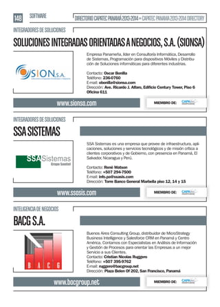 148 SOFTWARE

DIRECTORIO CAPATEC PANAMÁ 2013-2014 » CAPATEC PANAMA 2013-2014 DIRECTORY

INTEGRADORES DE SOLUCIONES

SOLUCIONES INTEGRADAS ORIENTADAS A NEGOCIOS, S.A. (SIONSA)
Empresa Panameña, líder en Consultoría Informática, Desarrollo
de Sistemas, Programación para dispositivos Móviles y Distribución de Soluciones informáticas para diferentes industrias.
Contacto: Oscar Bonilla
Teléfono: 236-0760
E-mail: obonilla@sionsa.com
Dirección: Ave. Ricardo J. Alfaro, Ediﬁcio Century Tower, Piso 6
Oﬁcina 611

www.sionsa.com

MIEMBRO DE:

INTEGRADORES DE SOLUCIONES

SSA SISTEMAS
SSA Sistemas es una empresa que provee de infraestructura, aplicaciones, soluciones y servicios tecnológicos y de misión crítica a
clientes corporativos y de Gobierno, con presencia en Panamá, El
Salvador, Nicaragua y Perú.
Contacto: René Watson
Teléfono: +507 294-7500
E-mail: info.pa@ssasis.com
Dirección: Torre Banco General Marbella piso 12, 14 y 15

www.ssasis.com

MIEMBRO DE:

INTELIGENCIA DE NEGOCIOS

BACG S.A.
Buenos Aires Consulting Group, distribuidor de MicroStrategy
Business Intelligence y Salesforce CRM en Panamá y Centro
América. Contamos con Especialistas en Análisis de Información
y Gestión de Procesos para orientar las Empresas a un mejor
Servicio a sus Clientes.
Contacto: Cristian Nicolas Ruggero
Teléfono: +507 395-9762
E-mail: ruggero@bacgroup.net
Dirección: Plaza Belen Of 202, San Francisco, Panamá

www.bacgroup.net

MIEMBRO DE:

 