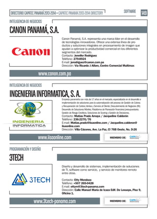 DIRECTORIO CAPATEC PANAMÁ 2013-2014 » CAPATEC PANAMA 2013-2014 DIRECTORY

SOFTWARE

INTELIGENCIA DE NEGOCIOS

CANON PANAMÁ, S.A.
Canon Panamá, S.A. representa una marca líder en el desarrollo
de tecnologías innovadoras. Ofrece una extensa línea de productos y soluciones integrales en procesamiento de imagen que
ayudan a optimizar la productividad comercial en los diferentes
segmentos del mercado.
Contacto: Jennifer Rodríguez
Teléfono: 279-8924
E-mail: jerodriguez@canon.com.pa
Dirección: Vía Ricardo J Alfaro, Centro Comercial Multimax

www.canon.com.pa
INTELIGENCIA DE NEGOCIOS

INGENIERIA INFORMATICA, S. A.

Empresa panameña con más de 17 años en el mercado, especializada en el desarrollo e
implementación de soluciones para la automatización del proceso de Gestión de Cobros
y Recuperación de Cartera, Ventas y Servicio al Cliente; Descubrimiento de Negocios (BI);
Gestión de Riesgo Crediticio, Soluciones de Scoring y Gestión de Decisiones.

Contacto: Matías Prado Amaya / Jacqueline Calderón
Teléfono: 236-2270/76
E-mail: Matias.prado@iisaonline.com / Jacqueline.calderon@
iisaonline.com
Dirección: Villa Cáceres, Ave. La Paz, Cl 76B Oeste, No. D-26

www.iisaonline.com

MIEMBRO DE:

PROGRAMACIÓN Y DISEÑO

3TECH
Diseño y desarrollo de sistemas, implementación de soluciones
de TI, software como servicio, y servicio de monitoreo remoto
entre otras.
Contacto: Etty Mendoza
Teléfono: +507 265-0428
E-mail: ettym@3tech-panama.com
Dirección: Calle Manuel María de Icaza Edif. De Lesseps, Piso 9,
Oﬁcina 1.

www.3tech-panama.com

MIEMBRO DE:

149

 