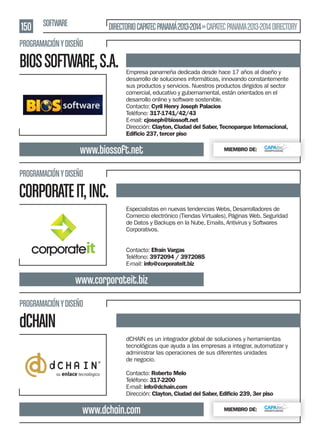 150 SOFTWARE

DIRECTORIO CAPATEC PANAMÁ 2013-2014 » CAPATEC PANAMA 2013-2014 DIRECTORY

PROGRAMACIÓN Y DISEÑO

BIOS SOFTWARE, S.A.

Empresa panameña dedicada desde hace 17 años al diseño y
desarrollo de soluciones informáticas, innovando constantemente
sus productos y servicios. Nuestros productos dirigidos al sector
comercial, educativo y gubernamental, están orientados en el
desarrollo online y software sostenible.
Contacto: Cyril Henry Joseph Palacios
Teléfono: 317-1741/42/43
E-mail: cjoseph@biossoft.net
Dirección: Clayton, Ciudad del Saber, Tecnoparque Internacional,
Ediﬁcio 237, tercer piso

www.biossoft.net

MIEMBRO DE:

PROGRAMACIÓN Y DISEÑO

CORPORATE IT, INC.
Especialistas en nuevas tendencias Webs, Desarrolladores de
Comercio electrónico (Tiendas Virtuales), Páginas Web, Seguridad
de Datos y Backups en la Nube, Emails, Antivirus y Softwares
Corporativos.
Contacto: Efraín Vargas
Teléfono: 3972094 / 3972085
E-mail: info@corporateit.biz

www.corporateit.biz
PROGRAMACIÓN Y DISEÑO

dCHAIN
dCHAIN es un integrador global de soluciones y herramientas
tecnológicas que ayuda a las empresas a integrar, automatizar y
administrar las operaciones de sus diferentes unidades
de negocio.
Contacto: Roberto Melo
Teléfono: 317-2200
E-mail: info@dchain.com
Dirección: Clayton, Ciudad del Saber, Ediﬁcio 239, 3er piso

www.dchain.com

MIEMBRO DE:

 
