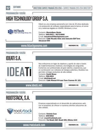 152 SOFTWARE

DIRECTORIO CAPATEC PANAMÁ 2013-2014 » CAPATEC PANAMA 2013-2014 DIRECTORY

PROGRAMACIÓN Y DISEÑO

HIGH TECHNOLOGY GROUP S.A.
Hitech es una empresa panameña con más de 20 años dedicada
a la producción de software especializado para la banca, el comercio y sistemas legales en AS400, Windows y Linux.
Contacto: Maximiliano Simón
Teléfono: 269-2923 / 6672-0666
E-mail: maxsimon@hitechpanama.com
Dirección: Calle Ricardo Arias zona bancaria Edif Torre
Advanced 099

www.hitechpanama.com

MIEMBRO DE:

PROGRAMACIÓN Y DISEÑO

IDEATI S.A.
Nos enfocamos en logro de objetivos y aporte de valor a través
de implementaciones creativas y tecnologías de vanguardia.
Contamos con profesionales de gran talento y experiencia, que
permiten entregar productos de alta calidad.
Contacto: Daniel Brusa
Teléfono: 398-4664
E-mail: info@ideati.net
Dirección: Calle Manuel M Icaza Torre Cosmos Of. 101

www.ideati.net

MIEMBRO DE:

PROGRAMACIÓN Y DISEÑO

ROOTSTACK, S.A.
Empresa especializada en el desarrollo de aplicaciones web,
con el propósito de ofrecer a nuestros clientes soluciones de
alta calidad.
Contacto: Victoria Cuza
Teléfono: 209-9002
E-mail: vcuza@rootstack.com
Dirección: Vía Brasil, Edif. Brasil 405, Oﬁcina 15-H

www.rootstack.com

MIEMBRO DE:

 