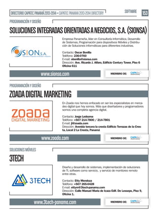 DIRECTORIO CAPATEC PANAMÁ 2013-2014 » CAPATEC PANAMA 2013-2014 DIRECTORY

SOFTWARE

153

PROGRAMACIÓN Y DISEÑO

SOLUCIONES INTEGRADAS ORIENTADAS A NEGOCIOS, S.A. (SIONSA)
Empresa Panameña, líder en Consultoría Informática, Desarrollo
de Sistemas, Programación para dispositivos Móviles y Distribución de Soluciones informáticas para diferentes industrias.
Contacto: Oscar Bonilla
Teléfono: 236-0760
E-mail: obonilla@sionsa.com
Dirección: Ave. Ricardo J. Alfaro, Ediﬁcio Century Tower, Piso 6
Oﬁcina 611

www.sionsa.com

MIEMBRO DE:

PROGRAMACIÓN Y DISEÑO

ZOADA DIGITAL MARKETING
En Zoada nos hemos enfocado en ser los especialistas en mercadeo digital que hoy somos. Más que diseñadores y programadores
somos una completa agencia digital.
Contacto: Jorge Ledezma
Teléfono: +507 214-7800 / 214-7801
E-mail: jl@zoada.com
Dirección: Avenida tercera la cresta Ediﬁcio Terrazas de la Cresta, Local 2 La Cresta, Panamá

www.zoada.com

MIEMBRO DE:

SOLUCIONES MÓVILES

3TECH
Diseño y desarrollo de sistemas, implementación de soluciones
de TI, software como servicio, y servicio de monitoreo remoto
entre otras.
Contacto: Etty Mendoza
Teléfono: +507 265-0428
E-mail: ettym@3tech-panama.com
Dirección: Calle Manuel María de Icaza Edif. De Lesseps, Piso 9,
Oﬁcina 1.

www.3tech-panama.com

MIEMBRO DE:

 