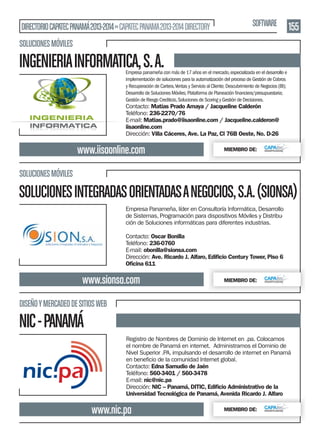 DIRECTORIO CAPATEC PANAMÁ 2013-2014 » CAPATEC PANAMA 2013-2014 DIRECTORY

SOFTWARE

155

SOLUCIONES MÓVILES

INGENIERIA INFORMATICA, S. A.

Empresa panameña con más de 17 años en el mercado, especializada en el desarrollo e
implementación de soluciones para la automatización del proceso de Gestión de Cobros
y Recuperación de Cartera, Ventas y Servicio al Cliente; Descubrimiento de Negocios (BI);
Gestión de Riesgo Crediticio, Soluciones de Scoring y Gestión de Decisiones.

Contacto: Matías Prado Amaya / Jacqueline Calderón
Teléfono: 236-2270/76
E-mail: Matias.prado@iisaonline.com / Jacqueline.calderon@
iisaonline.com
Dirección: Villa Cáceres, Ave. La Paz, Cl 76B Oeste, No. D-26

www.iisaonline.com

MIEMBRO DE:

SOLUCIONES MÓVILES

SOLUCIONES INTEGRADAS ORIENTADAS A NEGOCIOS, S.A. (SIONSA)
Empresa Panameña, líder en Consultoría Informática, Desarrollo
de Sistemas, Programación para dispositivos Móviles y Distribución de Soluciones informáticas para diferentes industrias.
Contacto: Oscar Bonilla
Teléfono: 236-0760
E-mail: obonilla@sionsa.com
Dirección: Ave. Ricardo J. Alfaro, Ediﬁcio Century Tower, Piso 6
Oﬁcina 611

www.sionsa.com

MIEMBRO DE:

DISEÑO Y MERCADEO DE SITIOS WEB

NIC - PANAMÁ
Registro de Nombres de Dominio de Internet en .pa. Colocamos
el nombre de Panamá en internet. Administramos el Dominio de
Nivel Superior .PA, impulsando el desarrollo de internet en Panamá
Contacto: Edna Samudio de Jaén
Teléfono: 560-3401 / 560-3478
E-mail: nic@nic.pa
Dirección: NIC – Panamá, DITIC, Ediﬁcio Administrativo de la
Universidad Tecnológica de Panamá, Avenida Ricardo J. Alfaro

www.nic.pa

MIEMBRO DE:

 