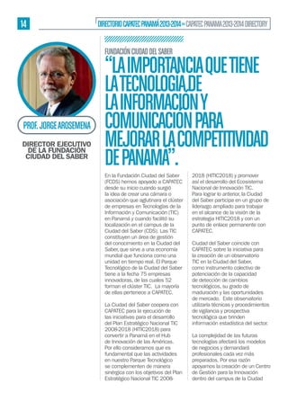 14

DIRECTORIO CAPATEC PANAMÁ 2013-2014 » CAPATEC PANAMA 2013-2014 DIRECTORY
FUNDACIÓN CIUDAD DEL SABER

PROF. JORGE AROSEMENA
DIRECTOR EJECUTIVO
DE LA FUNDACIÓN
CIUDAD DEL SABER

“LA IMPORTANCIA QUE TIENE
LA TECNOLOGÍA DE
LA INFORMACIÓN Y
COMUNICACIÓN PARA
MEJORAR LA COMPETITIVIDAD
DE PANAMÁ”.
En la Fundación Ciudad del Saber
(FCDS) hemos apoyado a CAPATEC
desde su inicio cuando surgió
la idea de crear una cámara o
asociación que aglutinara el clúster
de empresas en Tecnologías de la
Información y Comunicación (TIC)
en Panamá y cuando facilitó su
localización en el campus de la
Ciudad del Saber (CDS). Las TIC
constituyen un área de gestión
del conocimiento en la Ciudad del
Saber, que sirve a una economía
mundial que funciona como una
unidad en tiempo real. El Parque
Tecnológico de la Ciudad del Saber
tiene a la fecha 75 empresas
innovadoras, de las cuales 52
forman el clúster TIC. La mayoría
de ellas pertenece a CAPATEC.
La Ciudad del Saber coopera con
CAPATEC para la ejecución de
las iniciativas para el desarrollo
del Plan Estratégico Nacional TIC
2008-2018 (HITIC2018) para
convertir a Panamá en el Hub
de Innovación de las Américas.
Por ello consideramos que es
fundamental que las actividades
en nuestro Parque Tecnológico
se complementen de manera
sinérgica con los objetivos del Plan
Estratégico Nacional TIC 2008-

2018 (HITIC2018) y promover
así el desarrollo del Ecosistema
Nacional de Innovación TIC.
Para lograr lo anterior, la Ciudad
del Saber participa en un grupo de
liderazgo ampliado para trabajar
en el alcance de la visión de la
estrategia HITIC2018 y con un
punto de enlace permanente con
CAPATEC.
Ciudad del Saber coincide con
CAPATEC sobre la iniciativa para
la creación de un observatorio
TIC en la Ciudad del Saber,
como instrumento colectivo de
potenciación de la capacidad
de detección de cambios
tecnológicos, su grado de
maduración y las oportunidades
de mercado. Este observatorio
utilizaría técnicas y procedimientos
de vigilancia y prospectiva
tecnológica que brinden
información estadística del sector.
La complejidad de las futuras
tecnologías afectará los modelos
de negocios y demandará
profesionales cada vez más
preparados. Por esa razón
apoyamos la creación de un Centro
de Gestión para la Innovación
dentro del campus de la Ciudad

 