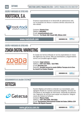 156 SOFTWARE

DIRECTORIO CAPATEC PANAMÁ 2013-2014 » CAPATEC PANAMA 2013-2014 DIRECTORY

DISEÑO Y MERCADEO DE SITIOS WEB

ROOTSTACK, S.A.
Empresa especializada en el desarrollo de aplicaciones web,
con el propósito de ofrecer a nuestros clientes soluciones de
alta calidad.
Contacto: Victoria Cuza
Teléfono: 209-9002
E-mail: vcuza@rootstack.com
Dirección: Vía Brasil, Edif. Brasil 405, Oﬁcina 15-H

www.rootstack.com

MIEMBRO DE:

DISEÑO Y MERCADEO DE SITIOS WEB

ZOADA DIGITAL MARKETING
En Zoada nos hemos enfocado en ser los especialistas en mercadeo digital que hoy somos. Más que diseñadores y programadores
somos una completa agencia digital.
Contacto: Jorge Ledezma
Teléfono: +507 214-7800 / 214-7801
E-mail: jl@zoada.com
Dirección: Avenida tercera la cresta Ediﬁcio Terrazas de la Cresta, Local 2 La Cresta, Panamá
MIEMBRO DE:

ASEGURAMIENTO DE CALIDAD (TESTING)

GETECSA
Nuestro Objetivo primordial es entender sus necesidades, para
agregarle VALOR con nuestras soluciones integrales: Servicios de
consultoría en Tecnologías de información. Desarrollo de aplicaciones. Asignación de recursos para apoyar sus proyectos. Aseguramiento de Calidad de Software.
Contacto: Marcos Salas
Teléfono: +507 394-2300, 394-2301
E-mail: Tecnoparque Internacional Ciudad del Saber, Ediﬁcio 224
Oﬁcina 2B Clayton Panamá

www.getecsa.com.mx

MIEMBRO DE:

 