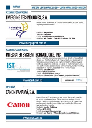 HARDWARE

DIRECTORIO CAPATEC PANAMÁ 2013-2014 » CAPATEC PANAMA 2013-2014 DIRECTORY

ACCESORIOS / COMPUTADORAS

EMERGING TECHNOLOGIES, S.A.
Distribuidores exclusivos de UPS de la marca MINUTEMAN. Venta,
alquiler y mantenimiento.

Contacto: Jorge Cohen
Teléfono: 396-6306
E-mail: jcohen@emergingtech.com.pa
Dirección: Vía España y Calle 4ta P Lefevre, Edif Vend
.

www.emergingtech.com.pa
ACCESORIOS / COMPUTADORAS

INTEGRATED SYSTEM TECHNOLOGIES, INC.

Provee e integra sistemas para comercio al detalle y hospitalidad
(Detail and Hostitality Systems). Integramos todos los componentes necesarios para lograr una implementación exitosa, equipos
hardware, programas software, servicios de implementación, servicios profesionales de consultoría, entrenamiento, mantenimiento y
reparación de equipos, soporte técnico y consumibles.
Contacto: Silkia Montero
Teléfono: (507) 303-5555
E-mail: smontero@istech.com.pa
Dirección: Urbanización Costa del Este, Avenida Centenario

www.istech.com.pa

MIEMBRO DE:

IMPRESORAS

CANON PANAMÁ, S.A.
Canon Panamá, S.A. representa una marca líder en el desarrollo
de tecnologías innovadoras. Ofrece una extensa línea de productos y soluciones integrales en procesamiento de imagen que
ayudan a optimizar la productividad comercial en los diferentes
segmentos del mercado.
Contacto: Jennifer Rodríguez
Teléfono: 279-8924
E-mail: jerodriguez@canon.com.pa
Dirección: Vía Ricardo J Alfaro, Centro Comercial Multimax

www.canon.com.pa

 