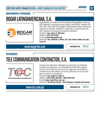 DIRECTORIO CAPATEC PANAMÁ 2013-2014 » CAPATEC PANAMA 2013-2014 DIRECTORY

HARDWARE

157

MANTENIMIENTO Y REPARACIÓN

BOGAR LATINOAMERICANA, S.A.

Especialistas en Sistemas UPS y Baterías Recargables. Vedemos
UPS, Baterías y Accesorios para Equipos Electrónicos. Marcas: EATON, APC, CSB, C&D Technologies, Mastersafe by Ritar. Brindamos
servicios de alquiler, instalación, reparación y mantenimiento de
UPS. Asesoría y servicios de protección eléctrica.
Contacto: Ing. Jaime E. Maestre
Teléfono: 507 279 0393
E-mail: ventas@bogarlat.com
Dirección: Ave. Ricardo J. Alfaro, CC. Sun Towers Mall, 1er piso,
local 47

www.bogarlat.com

MIEMBRO DE:

INTEGRADORES

TELE COMMUNICATION CONTRACTOR, S.A.
Empresa de ingeniería, dedicada a la ejecución de proyectos
de telecomunicaciones en la República de Panamá y países
vecinos. Suministramos servicios de ingeniería, consultoría e
instalación de alta calidad, así como productos de la más alta
gama a precios competitivos.
Contacto: Ing. Jorge E. Lopez Z.
Teléfono: 223-7482/86/88 / 263-4679/90
E-mail: Jorge_lopez@tcc.com.pa
Dirección: Vía Porras No.65 – San Francisco, Ciudad de Panamá

www.tcc.com.pa

MIEMBRO DE:

 