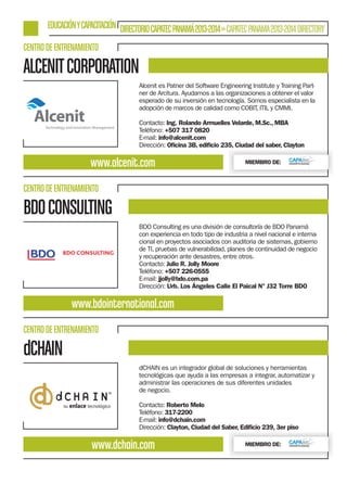 EDUCACIÓN Y CAPACITACIÓN DIRECTORIO CAPATEC PANAMÁ 2013-2014 » CAPATEC PANAMA 2013-2014 DIRECTORY
CENTRO DE ENTRENAMIENTO

ALCENIT CORPORATION
Alcenit es Patner del Software Engineering Institute y Training Partner de Arcitura. Ayudamos a las organizaciones a obtener el valor
esperado de su inversión en tecnología. Somos especialista en la
adopción de marcos de calidad como COBIT, ITIL y CMMI.
Contacto: Ing. Rolando Armuelles Velarde, M.Sc., MBA
Teléfono: +507 317 0820
E-mail: info@alcenit.com
Dirección: Oﬁcina 3B, ediﬁcio 235, Ciudad del saber, Clayton

www.alcenit.com

MIEMBRO DE:

CENTRO DE ENTRENAMIENTO

BDO CONSULTING
BDO Consulting es una división de consultoría de BDO Panamá
con experiencia en todo tipo de industria a nivel nacional e internacional en proyectos asociados con auditoria de sistemas, gobierno
de TI, pruebas de vulnerabilidad, planes de continuidad de negocio
y recuperación ante desastres, entre otros.
Contacto: Julio R. Jolly Moore
Teléfono: +507 226-0555
E-mail: jjolly@bdo.com.pa
Dirección: Urb. Los Ángeles Calle El Paical N° J32 Torre BDO

www.bdointernational.com
CENTRO DE ENTRENAMIENTO

dCHAIN
dCHAIN es un integrador global de soluciones y herramientas
tecnológicas que ayuda a las empresas a integrar, automatizar y
administrar las operaciones de sus diferentes unidades
de negocio.
Contacto: Roberto Melo
Teléfono: 317-2200
E-mail: info@dchain.com
Dirección: Clayton, Ciudad del Saber, Ediﬁcio 239, 3er piso

www.dchain.com

MIEMBRO DE:

 