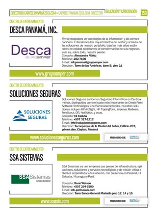 DIRECTORIO CAPATEC PANAMÁ 2013-2014 » CAPATEC PANAMA 2013-2014 DIRECTORY EDUCACIÓN Y CAPACITACIÓN

159

CENTRO DE ENTRENAMIENTO

DESCA PANAMÁ, INC.
Firma integradora de tecnologías de la información y las comunicaciones. Entendemos los requerimientos del sector y a través de
las soluciones de nuestro portafolio, bajo los más altos estándares de calidad aceleramos la transformación de sus negocios,
esta es, sobre todo, nuestra pasión.
Contacto: Alessandra Núñez
Teléfono: 282-7100
E-mail: infopanama@grupoamper.com
Dirección: Torre de las Américas, torre B, piso 21

www.grupoamper.com
CENTRO DE ENTRENAMIENTO

SOLUCIONES SEGURAS

Soluciones Seguras es líder en Seguridad Informática en Centroamérica, distinguidos como el socio más importante de Check Point
Software Technologies y de Barracuda Networks. Nuestras soluciones incluyen HP ArcSight, HP TippingPoint, Imperva, Radware,
ForeScout, GFI, NetOptics, y otras.
Contacto: Eli Faskha
Teléfono: +507 317-1312
E-mail: info@solucionesseguras.com
Dirección: Tecnoparque de la Ciudad del Saber, Ediﬁcio 237,
primer piso, Clayton, Panamá

www.solucionesseguras.com

MIEMBRO DE:

CENTRO DE ENTRENAMIENTO

SSA SISTEMAS
SSA Sistemas es una empresa que provee de infraestructura, aplicaciones, soluciones y servicios tecnológicos y de misión crítica a
clientes corporativos y de Gobierno, con presencia en Panamá, El
Salvador, Nicaragua y Perú.
Contacto: René Watson
Teléfono: +507 294-7500
E-mail: info.pa@ssasis.com
Dirección: Torre Banco General Marbella piso 12, 14 y 15

www.ssasis.com

MIEMBRO DE:

 