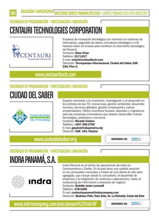 160 EDUCACIÓN Y CAPACITACIÓN DIRECTORIO CAPATEC PANAMÁ 2013-2014 » CAPATEC PANAMA 2013-2014 DIRECTORY
ENSEÑANZA DE PROGRAMACIÓN / INVESTIGACIÓN E INNOVACIÓN

CENTAURI TECHNOLOGIES CORPORATION
Empresa de innovación tecnológica con servicios en sistemas de
información, seguridad de datos, consultoría estratégica e I+D.
Nuestra visión es innovar para contribuir al crecimiento tecnológico
de Panamá.
Contacto: Rosa Chan
Teléfono: 317-1217
E-mail: rchan@centauritech.com
Dirección: Tecnoparque Internacional, Ciudad del Saber, Edif.
230, Piso 5.

www.centauritech.com
ENSEÑANZA DE PROGRAMACIÓN / INVESTIGACIÓN E INNOVACIÓN

CIUDAD DEL SABER

Espacio orientado a la innovación, investigación y al desarrollo en
los ámbitos de las TIC, biociencias, gestión ambiental, desarrollo
humano, servicios globales, gestión empresarial y cultura
para las empresas innovadoras que deseen desarrollar nuevas
tecnologías, productos o servicios.
Contacto: Ricardo Endara
Teléfono: +507 306-3700
E-mail: gayarza@cdspanama.org
Dirección: Edif. 104, Clayton

www.ciudaddelsaber.org

MIEMBRO DE:

ENSEÑANZA DE PROGRAMACIÓN / INVESTIGACIÓN E INNOVACIÓN

INDRA PANAMÁ, S.A.

Indra Panamá es el centro de operaciones de Indra en
Centroamérica y Caribe. En el país tiene una solidad posición
en los principales mercados a través de una oferta de alto valor
agregado, que incluye desde la consultoría, el desarrollo de
proyectos y la integración de sistemas y aplicaciones, hasta el
outsourcing de información y procesos de negocio
Contacto: Rodolfo Javier Leonardi
Teléfono: 378-4200
E-mail: contactopanama@indracompany.com
Dirección: Business Park, Torre Este, Av. La Rotonda, Costa del Este

www.indracompany.com/pais/panam%C3%A1/df

MIEMBRO DE:

 
