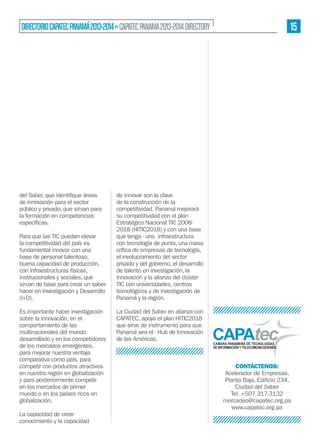 15

DIRECTORIO CAPATEC PANAMÁ 2013-2014 » CAPATEC PANAMA 2013-2014 DIRECTORY

de innovación para el sector
público y privado, que sirvan para
la formación en competencias
Para que las TIC puedan elevar
la competitividad del país es
fundamental innovar con una
base de personal talentoso,
buena capacidad de producción,
con infraestructuras físicas,
institucionales y sociales, que
sirvan de base para crear un saber
hacer en Investigación y Desarrollo
(I+D).
Es importante hacer investigación
sobre la innovación, en el
comportamiento de las
multinacionales del mundo
desarrollado y en los competidores
de los mercados emergentes,
para mejorar nuestra ventaja
comparativa como país, para
competir con productos atractivos
en nuestra región en globalización
y para posteriormente competir
en los mercados de primer
mundo o en los países ricos en
globalización.
La capacidad de crear
conocimiento y la capacidad

de innovar son la clave
de la construcción de la
competitividad. Panamá mejorará
su competitividad con el plan
Estratégico Nacional TIC 20082018 (HITIC2018) y con una base
que tenga - una infraestructura
con tecnología de punta, una masa
crítica de empresas de tecnología,
el involucramiento del sector
privado y del gobierno, el desarrollo
de talento en investigación, la
innovación y la alianza del clúster
TIC con universidades, centros
tecnológicos y de investigación de
Panamá y la región.
La Ciudad del Saber en alianza con
CAPATEC, apoya el plan HITIC2018
que sirve de instrumento para que
Panamá sea el - Hub de Innovación
de las Américas.

CONTÁCTENOS:
Acelerador de Empresas,
Ciudad del Saber
Tel. +507 317-3132
mercadeo@capatec.org.pa
www.capatec.org.pa

 