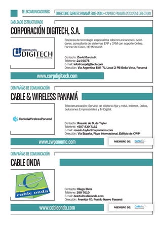 TELECOMUNICACIONES

DIRECTORIO CAPATEC PANAMÁ 2013-2014 » CAPATEC PANAMA 2013-2014 DIRECTORY

CABLEADO ESTRUCTURADO

CORPORACIÓN DIGITECH, S.A.
Empresa de tecnología especialista telecomunicaciones, servidores, consultoría de sistemas ERP y CRM con soporte Online.
Partner de Cisco, HP Microsoft.
,
Contacto: David García H.
Teléfono: 214-6575
E-mail: info@corpdigitech.com
Dirección: Via Argentina Edif. 71 Local 2 PB Bella Vista, Panamá

www.corpdigitech.com
COMPAÑÍAS DE COMUNICACIÓN

CABLE & WIRELESS PANAMÁ
Soluciones Empresariales y Tv Digital.

Contacto: Rosario de O. de Tayler
Teléfono: +507 830-7162
E-mail: rosario.tayler@cwpanama.com
Dirección: Vía España, Plaza internacional, Ediﬁcio de CWP

www.cwpanama.com

MIEMBRO DE:

COMPAÑÍAS DE COMUNICACIÓN

CABLE ONDA
Contacto: Diego Eleta
Teléfono: 390-7610
E-mail: deleta@cableonda.com
Dirección: Avenida 4D, Pueblo Nuevo Panamá

www.cableonda.com

MIEMBRO DE:

 