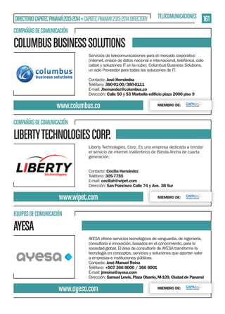 DIRECTORIO CAPATEC PANAMÁ 2013-2014 » CAPATEC PANAMA 2013-2014 DIRECTORY

TELECOMUNICACIONES

161

COMPAÑÍAS DE COMUNICACIÓN

COLUMBUS BUSINESS SOLUTIONS
Servicios de telecomunicaciones para el mercado corporativo
(internet, enlace de datos nacional e internacional, telefónica, colocation y soluciones IT en la nube). Columbus Business Solutions,
un solo Proveedor para todas las soluciones de IT.
Contacto: José Hernández
Teléfono: 380-01-00/380-0111
E-mail: Jhernandez@columbus.co
Dirección: Calle 50 y 53 Marbella ediﬁcio plaza 2000 piso 9

www.columbus.co

MIEMBRO DE:

COMPAÑÍAS DE COMUNICACIÓN

LIBERTY TECHNOLOGIES CORP.
Liberty Technologies, Corp. Es una empresa dedicada a brindar
el servicio de internet inalámbrico de Banda Ancha de cuarta
generación.
Contacto: Cecilia Hernández
Teléfono: 305-7755
E-mail: ceciliah@wipet.com
Dirección: San Francisco Calle 74 y Ave. 3B Sur

www.wipet.com

MIEMBRO DE:

EQUIPOS DE COMUNICACIÓN

AYESA
AYESA ofrece servicios tecnológicos de vanguardia, de ingeniería,
consultoría e innovación, basados en el conocimiento, para la
sociedad global. El área de consultoría de AYESA transforma la
tecnología en conceptos, servicios y soluciones que aportan valor
a empresas e instituciones públicas.
Contacto: José Manuel Reina
Teléfono: +507 366 8000 / 366 8001
E-mail: jmreina@ayesa.com
Dirección: Samuel Lewis, Plaza Obarrio, M-109, Ciudad de Panamá

www.ayesa.com

MIEMBRO DE:

 