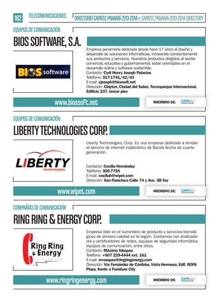 162 TELECOMUNICACIONES DIRECTORIO CAPATEC PANAMÁ 2013-2014 » CAPATEC PANAMA 2013-2014 DIRECTORY
EQUIPOS DE COMUNICACIÓN

BIOS SOFTWARE, S.A.

Empresa panameña dedicada desde hace 17 años al diseño y
desarrollo de soluciones informáticas, innovando constantemente
sus productos y servicios. Nuestros productos dirigidos al sector
comercial, educativo y gubernamental, están orientados en el
desarrollo online y software sostenible.
Contacto: Cyril Henry Joseph Palacios
Teléfono: 317-1741/42/43
E-mail: cjoseph@biossoft.net
Dirección: Clayton, Ciudad del Saber, Tecnoparque Internacional,
Ediﬁcio 237, tercer piso

www.biossoft.net

MIEMBRO DE:

EQUIPOS DE COMUNICACIÓN

LIBERTY TECHNOLOGIES CORP.
Liberty Technologies, Corp. Es una empresa dedicada a brindar
el servicio de internet inalámbrico de Banda Ancha de cuarta
generación.
Contacto: Cecilia Hernández
Teléfono: 305-7755
E-mail: ceciliah@wipet.com
Dirección: San Francisco Calle 74 y Ave. 3B Sur

www.wipet.com

MIEMBRO DE:

COMPAÑÍAS DE COMUNICACIÓN

RING RING & ENERGY CORP.
Empresa líder en el suministro de producto y servicios tecnológicos de primera calidad en la región. Contamos con analizadoequipos de comunicación, entre otros.
Contacto: Máximo Vásquez
Teléfono: +507 229-4444 ext. 161
E-mail: mvasquez@ringringenergy.com
Dirección: Vía Fernández de Córdoba, Vista Hermosa, Edif. ROFA
Plaza, frente a Furniture City

www.ringringenergy.com

MIEMBRO DE:

 
