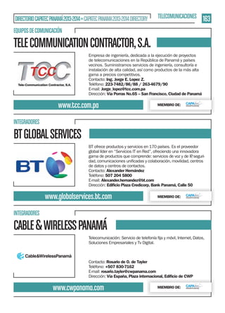 DIRECTORIO CAPATEC PANAMÁ 2013-2014 » CAPATEC PANAMA 2013-2014 DIRECTORY

TELECOMUNICACIONES

163

EQUIPOS DE COMUNICACIÓN

TELE COMMUNICATION CONTRACTOR, S.A.
Empresa de ingeniería, dedicada a la ejecución de proyectos
de telecomunicaciones en la República de Panamá y países
vecinos. Suministramos servicios de ingeniería, consultoría e
instalación de alta calidad, así como productos de la más alta
gama a precios competitivos.
Contacto: Ing. Jorge E. Lopez Z.
Teléfono: 223-7482/86/88 / 263-4679/90
E-mail: Jorge_lopez@tcc.com.pa
Dirección: Vía Porras No.65 – San Francisco, Ciudad de Panamá

www.tcc.com.pa

MIEMBRO DE:

INTEGRADORES

BT GLOBAL SERVICES
BT ofrece productos y servicios en 170 países. Es el proveedor
global líder en “Servicios IT en Red”, ofreciendo una innovadora
gama de productos que comprende: servicios de voz y de IP seguri,
de datos y centros de contactos.
Contacto: Alexander Hernández
Teléfono: 507 204 5800
E-mail: Alexander.hernandez@bt.com
Dirección: Ediﬁcio Plaza Credicorp, Bank Panamá, Calle 50

www.globalservices.bt.com

MIEMBRO DE:

INTEGRADORES

CABLE & WIRELESS PANAMÁ
Soluciones Empresariales y Tv Digital.

Contacto: Rosario de O. de Tayler
Teléfono: +507 830-7162
E-mail: rosario.tayler@cwpanama.com
Dirección: Vía España, Plaza internacional, Ediﬁcio de CWP

www.cwpanama.com

MIEMBRO DE:

 