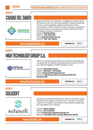 SERVICIOS

DIRECTORIO CAPATEC PANAMÁ 2013-2014 » CAPATEC PANAMA 2013-2014 DIRECTORY

ALQUILER

CIUDAD DEL SABER

Espacio orientado a la innovación, investigación y al desarrollo en
los ámbitos de las TIC, biociencias, gestión ambiental, desarrollo
humano, servicios globales, gestión empresarial y cultura
para las empresas innovadoras que deseen desarrollar nuevas
tecnologías, productos o servicios.
Contacto: Ricardo Endara
Teléfono: +507 306-3700
E-mail: gayarza@cdspanama.org
Dirección: Edif. 104, Clayton

www.ciudaddelsaber.org

MIEMBRO DE:

ALQUILER

HIGH TECHNOLOGY GROUP S.A.
Hitech es una empresa panameña con más de 20 años dedicada
a la producción de software especializado para la banca, el comercio y sistemas legales en AS400, Windows y Linux.
Contacto: Maximiliano Simón
Teléfono: 269-2923 / 6672-0666
E-mail: maxsimon@hitechpanama.com
Dirección: Calle Ricardo Arias zona bancaria Edif Torre
Advanced 099

www.hitechpanama.com

MIEMBRO DE:

ALQUILER

SOLUSOFT
Solusoft es el principal distribuidor de Oracle en Panamá y ofrece
consultorías de negocios y servicios de TI a clientes en Panamá
y Caribe con el objetivo de proveer la mejor solución posible para
las necesidades de los clientes.
Contacto: Mario Typaldos
Teléfono: 507 232-9210
E-mail: marioernesto.typaldos@solusoft.com
Dirección: Calle Bella Vista, Curundu Ofﬁce Park, Edif.50

www.solusoft.com

MIEMBRO DE:

 
