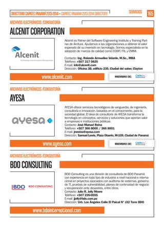 DIRECTORIO CAPATEC PANAMÁ 2013-2014 » CAPATEC PANAMA 2013-2014 DIRECTORY

SERVICIOS

165

ARCHIVOS ELECTRÓNICOS /CONSULTORÍA

ALCENIT CORPORATION
Alcenit es Patner del Software Engineering Institute y Training Partner de Arcitura. Ayudamos a las organizaciones a obtener el valor
esperado de su inversión en tecnología. Somos especialista en la
adopción de marcos de calidad como COBIT, ITIL y CMMI.
Contacto: Ing. Rolando Armuelles Velarde, M.Sc., MBA
Teléfono: +507 317 0820
E-mail: info@alcenit.com
Dirección: Oﬁcina 3B, ediﬁcio 235, Ciudad del saber, Clayton

www.alcenit.com

MIEMBRO DE:

ARCHIVOS ELECTRÓNICOS /CONSULTORÍA

AYESA
AYESA ofrece servicios tecnológicos de vanguardia, de ingeniería,
consultoría e innovación, basados en el conocimiento, para la
sociedad global. El área de consultoría de AYESA transforma la
tecnología en conceptos, servicios y soluciones que aportan valor
a empresas e instituciones públicas.
Contacto: José Manuel Reina
Teléfono: +507 366 8000 / 366 8001
E-mail: jmreina@ayesa.com
Dirección: Samuel Lewis, Plaza Obarrio, M-109, Ciudad de Panamá

www.ayesa.com

MIEMBRO DE:

ARCHIVOS ELECTRÓNICOS /CONSULTORÍA

BDO CONSULTING
BDO Consulting es una división de consultoría de BDO Panamá
con experiencia en todo tipo de industria a nivel nacional e internacional en proyectos asociados con auditoria de sistemas, gobierno
de TI, pruebas de vulnerabilidad, planes de continuidad de negocio
y recuperación ante desastres, entre otros.
Contacto: Julio R. Jolly Moore
Teléfono: +507 226-0555
E-mail: jjolly@bdo.com.pa
Dirección: Urb. Los Ángeles Calle El Paical N° J32 Torre BDO

www.bdointernational.com

 