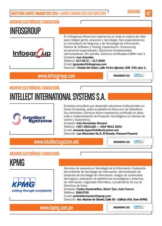DIRECTORIO CAPATEC PANAMÁ 2013-2014 » CAPATEC PANAMA 2013-2014 DIRECTORY

SERVICIOS

167

ARCHIVOS ELECTRÓNICOS /CONSULTORÍA

INFOSGROUP

En Infosgroup ofrecemos experiencia en toda la cadena de valor
para integrar gente, procesos y tecnología. Nos especializamos
en Consultoría de Negocios y de Tecnología de Información,
Fabrica de Software y Testing, Capacitación, Outsourcing
de personal especializado, Soluciones Empresariales
Contacto: Ivys González
Teléfono: 317-3672 / 317-3650
E-mail: igonzalez@infosgroup.com
Dirección: Ciudad del Saber, calle Víctor Iglesias, Edif. 240, piso 1.

www.infosgroup.com

MIEMBRO DE:

ARCHIVOS ELECTRÓNICOS /CONSULTORÍA

INTELLECT INTERNATIONAL SYSTEMS S.A.
Empresa consultora que desarrolla soluciones institucionales en
Cloud Computing, sobre la plataforma force.com de Salesforce.
rrollo e implementación de Proyectos Tecnológicos en clientes de
Centro y Sudamérica.
Contacto: Iván Hernández Romero
Teléfono: +507 2601156 / +504 9812 2693
E-mail: armando.lopez@intellectsystem.net
Dirección: Las Mercedes No.9, El Dorado, Panamá Panamá

www.intellectsystem.net

MIEMBRO DE:

ARCHIVOS ELECTRÓNICOS /CONSULTORÍA

KPMG

Servicios de asesoría en Tecnología de la Información: Evaluación
del ambiente de tecnología de información, administración de
proyectos de tecnología de información, riesgos de continuidad
del negocio, evaluación de plataformas tecnológicas y sistemas
de información, seguridad informática, cumplimiento de Ley de
Derechos de Autor.
Contacto: Carlos Karamañites, Glenn Tjon, José Cuervo
Teléfono: 208-0700
E-mail: pa-fminformacion@kpmg.com
Dirección: Ave. Nicanor de Obarrio, Calle 50 – Ediﬁcio #54, Torre KPMG

www.kpmg.com.pa

MIEMBRO DE:

 