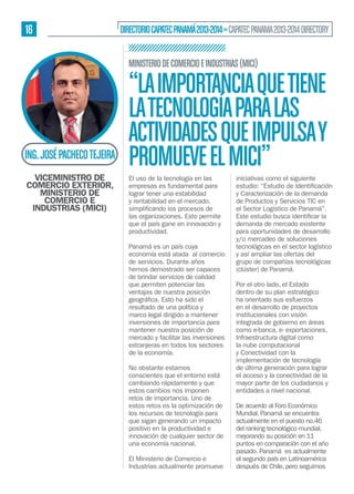 16

DIRECTORIO CAPATEC PANAMÁ 2013-2014 » CAPATEC PANAMA 2013-2014 DIRECTORY
MINISTERIO DE COMERCIO E INDUSTRIAS (MICI)

ING. JOSÉ PACHECO TEJEIRA
VICEMINISTRO DE
COMERCIO EXTERIOR,
MINISTERIO DE
COMERCIO E
INDUSTRIAS (MICI)

“LA IMPORTANCIA QUE TIENE
LA TECNOLOGÍA PARA LAS
ACTIVIDADES QUE IMPULSA Y
PROMUEVE EL MICI”
El uso de la tecnología en las
empresas es fundamental para
lograr tener una estabilidad
y rentabilidad en el mercado,
las organizaciones. Esto permite
que el país gane en innovación y
productividad.
Panamá es un país cuya
economía está atada al comercio
de servicios. Durante años
hemos demostrado ser capaces
de brindar servicios de calidad
que permiten potenciar las
ventajas de nuestra posición
resultado de una política y
marco legal dirigido a mantener
inversiones de importancia para
mantener nuestra posición de
mercado y facilitar las inversiones
extranjeras en todos los sectores
de la economía.
No obstante estamos
conscientes que el entorno está
cambiando rápidamente y que
estos cambios nos imponen
retos de importancia. Uno de
estos retos es la optimización de
los recursos de tecnología para
que sigan generando un impacto
positivo en la productividad e
innovación de cualquier sector de
una economía nacional.
El Ministerio de Comercio e
Industrias actualmente promueve

iniciativas como el siguiente
y Caracterización de la demanda
de Productos y Servicios TIC en
el Sector Logístico de Panamá”.
demanda de mercado existente
para oportunidades de desarrollo
y/o mercadeo de soluciones
tecnológicas en el sector logístico
y así ampliar las ofertas del
grupo de compañías tecnológicas
(clúster) de Panamá.
Por el otro lado, el Estado
dentro de su plan estratégico
ha orientado sus esfuerzos
en el desarrollo de proyectos
institucionales con visión
integrada de gobierno en áreas
como e-banca, e- exportaciones,
Infraestructura digital como
la nube computacional
y Conectividad con la
implementación de tecnología
de última generación para lograr
el acceso y la conectividad de la
mayor parte de los ciudadanos y
entidades a nivel nacional.
De acuerdo al Foro Económico
Mundial, Panamá se encuentra
actualmente en el puesto no.46
del ranking tecnológico mundial,
mejorando su posición en 11
puntos en comparación con el año
pasado. Panamá es actualmente
el segundo país en Latinoamérica
después de Chile, pero seguimos

 