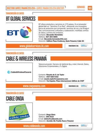 SERVICIOS

DIRECTORIO CAPATEC PANAMÁ 2013-2014 » CAPATEC PANAMA 2013-2014 DIRECTORY

169

TRANSMISIÓN DE DATOS

BT GLOBAL SERVICES
BT ofrece productos y servicios en 170 países. Es el proveedor
global líder en “Servicios IT en Red”, ofreciendo una innovadora
gama de productos que comprende: servicios de voz y de IP seguri,
de datos y centros de contactos.
Contacto: Alexander Hernández
Teléfono: 507 204 5800
E-mail: Alexander.hernandez@bt.com
Dirección: Ediﬁcio Plaza Credicorp, Bank Panamá, Calle 50

www.globalservices.bt.com

MIEMBRO DE:

TRANSMISIÓN DE DATOS

CABLE & WIRELESS PANAMÁ
Soluciones Empresariales y Tv Digital.

Contacto: Rosario de O. de Tayler
Teléfono: +507 830-7162
E-mail: rosario.tayler@cwpanama.com
Dirección: Vía España, Plaza internacional, Ediﬁcio de CWP

www.cwpanama.com

MIEMBRO DE:

TRANSMISIÓN DE DATOS

CABLE ONDA
Contacto: Diego Eleta
Teléfono: 390-7610
E-mail: deleta@cableonda.com
Dirección: Avenida 4D, Pueblo Nuevo Panamá

www.cableonda.com

MIEMBRO DE:

 