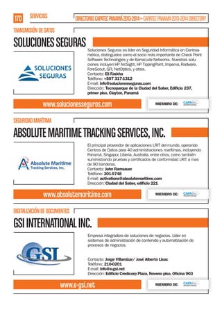 170 SERVICIOS

DIRECTORIO CAPATEC PANAMÁ 2013-2014 » CAPATEC PANAMA 2013-2014 DIRECTORY

TRANSMISIÓN DE DATOS

SOLUCIONES SEGURAS

Soluciones Seguras es líder en Seguridad Informática en Centroamérica, distinguidos como el socio más importante de Check Point
Software Technologies y de Barracuda Networks. Nuestras soluciones incluyen HP ArcSight, HP TippingPoint, Imperva, Radware,
ForeScout, GFI, NetOptics, y otras.
Contacto: Eli Faskha
Teléfono: +507 317-1312
E-mail: info@solucionesseguras.com
Dirección: Tecnoparque de la Ciudad del Saber, Ediﬁcio 237,
primer piso, Clayton, Panamá

www.solucionesseguras.com

MIEMBRO DE:

SEGURIDAD MARÍTIMA

ABSOLUTE MARITIME TRACKING SERVICES, INC.
El principal proveedor de aplicaciones LRIT del mundo, operando
Centros de Datos para 40 administraciones marítimas, incluyendo
Panamá, Singapur, Liberia, Australia, entre otros, como también
de 90 banderas.
Contacto: John Ramsauer
Teléfono: 301-5748
E-mail: activations@absolutemaritime.com
Dirección: Ciudad del Saber, ediﬁcio 221

www.absolutemaritime.com

MIEMBRO DE:

DIGITALIZACIÓN DE DOCUMENTOS

GSI INTERNATIONAL INC.
Empresa integradora de soluciones de negocios. Líder en
sistemas de administración de contenido y automatización de
procesos de negocios.
Contacto: Jorge Villamizar/ José Alberto Lisac
Teléfono: 210-0201
E-mail: info@e-gsi.net
Dirección: Ediﬁcio Credicorp Plaza, Noveno piso, Oﬁcina 903

www.e-gsi.net

MIEMBRO DE:

 