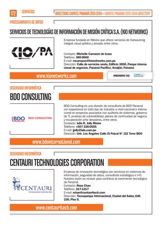 172 SERVICIOS

DIRECTORIO CAPATEC PANAMÁ 2013-2014 » CAPATEC PANAMA 2013-2014 DIRECTORY

PROCESAMIENTO DE DATOS

SERVICIOS DE TECNOLOGÍAS DE INFORMACIÓN DE MISIÓN CRÍTICA S.A. (KIO NETWORKS)
Empresa fundada en México que ofrece servicios de Outsourcing
integral, cloud pública y privada, entre otros.
Contacto: Michelle Camazon de Icaza
Teléfono: 380-9600
E-mail: mcamazon@kionetworks.com.pa
Dirección: Calle de servicios oeste, Ediﬁcio 3890, Parque internacional de negocios, Panamá Paciﬁco, Arraiján, Panamá

www.kionetworks.com

MIEMBRO DE:

SEGURIDAD INFORMÁTICA

BDO CONSULTING
BDO Consulting es una división de consultoría de BDO Panamá
con experiencia en todo tipo de industria a nivel nacional e internacional en proyectos asociados con auditoria de sistemas, gobierno
de TI, pruebas de vulnerabilidad, planes de continuidad de negocio
y recuperación ante desastres, entre otros.
Contacto: Julio R. Jolly Moore
Teléfono: +507 226-0555
E-mail: jjolly@bdo.com.pa
Dirección: Urb. Los Ángeles Calle El Paical N° J32 Torre BDO

www.bdointernational.com
SEGURIDAD INFORMÁTICA

CENTAURI TECHNOLOGIES CORPORATION
Empresa de innovación tecnológica con servicios en sistemas de
información, seguridad de datos, consultoría estratégica e I+D.
Nuestra visión es innovar para contribuir al crecimiento tecnológico
de Panamá.
Contacto: Rosa Chan
Teléfono: 317-1217
E-mail: rchan@centauritech.com
Dirección: Tecnoparque Internacional, Ciudad del Saber, Edif.
230, Piso 5.

www.centauritech.com

 