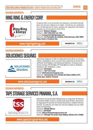 DIRECTORIO CAPATEC PANAMÁ 2013-2014 » CAPATEC PANAMA 2013-2014 DIRECTORY

SERVICIOS

175

SEGURIDAD INFORMÁTICA

RING RING & ENERGY CORP.
Empresa líder en el suministro de producto y servicios tecnológicos de primera calidad en la región. Contamos con analizadoequipos de comunicación, entre otros.
Contacto: Máximo Vásquez
Teléfono: +507 229-4444 ext. 161
E-mail: mvasquez@ringringenergy.com
Dirección: Vía Fernández de Córdoba, Vista Hermosa, Edif. ROFA
Plaza, frente a Furniture City

www.ringringenergy.com

MIEMBRO DE:

SEGURIDAD INFORMÁTICA

SOLUCIONES SEGURAS

Soluciones Seguras es líder en Seguridad Informática en Centroamérica, distinguidos como el socio más importante de Check Point
Software Technologies y de Barracuda Networks. Nuestras soluciones incluyen HP ArcSight, HP TippingPoint, Imperva, Radware,
ForeScout, GFI, NetOptics, y otras.
Contacto: Eli Faskha
Teléfono: +507 317-1312
E-mail: info@solucionesseguras.com
Dirección: Tecnoparque de la Ciudad del Saber, Ediﬁcio 237,
primer piso, Clayton, Panamá

www.solucionesseguras.com

MIEMBRO DE:

SEGURIDAD INFORMÁTICA

TAPE STORAGE SERVICES PANAMA, S.A.
Soluciones de Continuidad (Bóveda para el resguardo de Medios),
Consultoría (DRP), Diseño y Auditoria de Data Center), Soluciones
de Seguridad (Protección de Fraude Electrónico), Análisis ForenseEnCase. Cumplimos con todas las normas exigidas por los estándares de Seguridad.
Contacto: Claudia Blanco
Teléfono: 394-6020
E-mail: cblanco@tapestorageservices.net
Dirección: Principio Vía Israel, Plaza Balboa, Oﬁcina #11, Paitilla

www.tapestorageservices.net

 