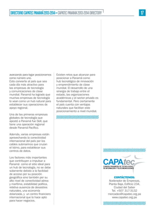 17

DIRECTORIO CAPATEC PANAMÁ 2013-2014 » CAPATEC PANAMA 2013-2014 DIRECTORY

avanzando para logar posicionarnos
como número uno.
Esto convierte al país que sea
cada día más atractivo para
las empresas de tecnología
y comunicaciones de clase
mundial. Panamá ha logrado que
muchas empresas de tecnología
lo vean como un hub natural para
establecer sus operaciones de
apoyo regional.
Una de las primeras empresas
globales de tecnología que
apostó a Panamá fue Dell, que
tiene una operación regional

Existen retos que alcanzar para
posicionar a Panamá como
hub tecnológico de innovación
y emprendimiento de clase
mundial. El desarrollo de una
sinergia de trabajo entre el
estado, las organizaciones
académicas y el sector privado es
fundamental. Pero ciertamente
el país cuenta con ventajas
naturales que facilitan este
posicionamiento a nivel mundial.

Además, varias empresas están
aprovechando la conectividad
internacional del país por los
cables submarinos que cruzan
el Istmo, para establecer sus
centros de datos.
Los factores más importantes
que contribuyen a impulsar a
Panamá como el sitio ideal para
un hub de tecnología, no se debe
solamente debido a la facilidad
de acceso por su posición
alto nivel de conectividad aérea
y marítima, estabilidad política,
relativa ausencia de desastres
naturales, una economía
internacional que lo hace apto
para hacer negocios.

CONTÁCTENOS:
Acelerador de Empresas,
Ciudad del Saber
Tel. +507 317-3132
mercadeo@capatec.org.pa
www.capatec.org.pa

 