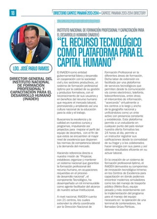 18

DIRECTORIO CAPATEC PANAMÁ 2013-2014 » CAPATEC PANAMA 2013-2014 DIRECTORY
INSTITUTO NACIONAL DE FORMACIÓN PROFESIONAL Y CAPACITACIÓN PARA
EL DESARROLLO HUMANO (INADEH)

LDO. JOSÉ PABLO RAMOS
DIRECTOR GENERAL DEL
INSTITUTO NACIONAL
DE FORMACIÓN
PROFESIONAL Y
CAPACITACIÓN PARA EL
DESARROLLO HUMANO
(INADEH)

“EL RECURSO TECNOLÓGICO
COMO PLATAFORMA PARA EL
CAPITAL HUMANO”
El INADEH como entidad
gubernamental lidera y desarrolla
en cooperación con la sociedad
civil y los sectores productivos, un
sistema de formación profesional
óptimo por la calidad de su gestión
y productos formativos, con el
reconocimiento de sus usuarios y
que requiere el mercado laboral,
promoviendo y ampliando así una
cultura nacional de la educación
para la vida y el trabajo.
Buscamos la excelencia y la
calidad en nuestros cursos y
programas, impulsando así
que estos se encuentren al mayor
nivel de excelencia que disponen
las normas de competencia laboral
y la demanda del mercado.
Haciendo referencia directa a
nuestra misión de “Propiciar,
establecer, organizar y mantener
un sistema nacional que garantice
la formación profesional del
recurso humano, en ocupaciones
requeridas en el proceso
de desarrollo nacional”, el
componente Tecnológico, ha
desempeñado un rol inmensurable
como agente facilitador del alcance
de nuestro actuar Institucional.
A nivel nacional, INADEH cuenta
con 21 centros, los cuales
extienden la oferta coordinada
por la Dirección Nacional de

Formación Profesional en la
diferentes áreas de formación.
Dicha labor de extensión es
facilitada por una plataforma
de servicios tecnológicos que
permiten desde la comunicación
vía correo electrónico, telefonía,
teleconferencias, entre otras;
el intercambio de información,
“acercando” virtualmente a
los centros a lo largo y ancho
de la geografía nacional y
activo con presencia constante
y establecida. Esta plataforma
permite a un estudiante en
cualquier punto del país revisar
nuestra oferta formativa las
24 horas al día, permite a
un instructor registrar sus
de su hogar y a los colaborados
hacer sinergia con sus pares y así
actuar laboral.
En la creación de un sistema de
formación profesional óptimo, el
INADEH demuestra su compromiso
de innovación tecnológica inmerso
en los Centros de Excelencia para
capacitación en donde podemos
encontrar modernos simuladores
como los del manejo de trasporte
público (Metro Bus), equipo
pesado y más recientemente con
la implementación del programa
para el manejo del equipo
necesario en la operación de una
terminal de contenedores, las
llamadas Grúas Pórticas.

 