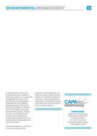 19

DIRECTORIO CAPATEC PANAMÁ 2013-2014 » CAPATEC PANAMA 2013-2014 DIRECTORY

El acercamiento continuo con
la empresa privada a través de
Convenios, potencia a la Institución
la capacidad de proveer a los
participantes de tecnología de
vanguardia de forma gratuita
garantizando que la formación
de la fuerza laboral y por ende,
el crecimiento del país. Prueba
de esto, el reciente Convenio
empresa Microsoft para el uso de
herramientas de desarrollo en el
proceso formativo.
Nuestra perspectiva es disminuir
la brecha existente en los

sectores humildes logrando con
laboral, sin importar la distancia
el tiempo o las circunstancias;
aprovechar y desarrollar el capital
más valioso con el que cuenta el
país, el capital humano.
CONTÁCTENOS:
Acelerador de Empresas,
Ciudad del Saber
Tel. +507 317-3132
mercadeo@capatec.org.pa
www.capatec.org.pa

 