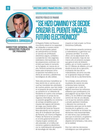 20

DIRECTORIO CAPATEC PANAMÁ 2013-2014 » CAPATEC PANAMA 2013-2014 DIRECTORY
REGISTRO PÚBLICO DE PANAMÁ

HERNANDO A. CARRASQUILLA
DIRECTOR GENERAL DEL
REGISTRO PÚBLICO
DE PANAMÁ

“¡SE HIZO CAMINO Y SE DECIDE
CRUZAR EL PUENTE HACIA EL
FUTURO ELECTRÓNICO!”
El Registro Público de Panamá
muy pronto estará en la capacidad
de catapultar a nuestra nación
entre los principales países
de Latinoamérica en brindar
cumpliendo los más exigentes
estándares internacionales. Si
las proyecciones continúan con
el éxito que hasta el momento
se ha logrado, en menos de un
año, Panamá sentará las primeras
bases para empinarse como
el epicentro hemisférico en la
oferta de servicios y plataformas
tecnológicas de alta calidad.
Toda esta promesa maravillosa se
hace dentro de un camino por el
cual han transitado las voluntades
de muchos actores, que han creído
en el proyecto de que nuestro país
se convierta en un referente de
Occidente en cuanto a las ventajas
que brinda en el campo de los
negocios informáticos. Así como
de ventaja competitiva para el
impulso del negocio del tránsito
de carga, que nuestra altiva
Autoridad del Canal de Panamá
lleva ejecutando con la máxima
obra de la Ampliación del Canal
de Panamá, así mismo el Registro
Público de Panamá se convierte
en el ente gubernamental que
impulsa la gran carretera de
comercio y gobierno electrónico,
con la materialización del proyecto
de tecnología de más alto

impacto en todo el país: La Firma
Este ambicioso proyecto comienza
a materializarse y a germinar sus
“primeras semillas” en el año
2012, con la adjudicación de la
orden de proceder, mayo de ese
mismo año al consorcio europeo
que gana el acto de licitación
pública, por un monto superior a
los 12 millones de dólares y el cual
desde el inicio de su ejecución,
el proyecto día tras día va
madurándose, tal como una vida
se va gestando etapa por etapa
hasta el día de su alumbramiento.
Sin embargo, estos primeros
resultados de avance de esta
ambiciosa tarea nacional,
no surgieron por sí solo. Es
legítimo reconocer los esfuerzos
solidarios que contribuyeron a la
promulgación de las leyes 43 de
2001 y 51 de 2008 en este largo
camino de más de una década,
y en la que los sectores público
y privado aportaron iniciativas
y allanaron los caminos de
resistencia, para que con la visión
futurista de un gobierno y una
decisiones más trascendentales
en este tema y que contribuirán
para que el comercio y el gobierno
electrónico cada día estén más
alejados de la fantasía y más cerca
de la realidad.
Dos han sido las decisiones
estratégicas que este gobierno

 